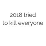 2018 tried to kill everyone.